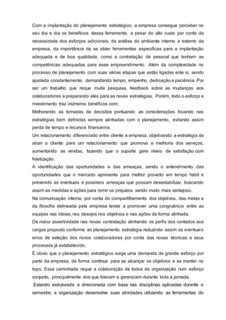 Com a implantação do planejamento estratégico, a empresa consegue perceber no
seu dia a dia os benefícios dessa ferramenta, a pesar do alto custo por conta da
necessidade dos esforços adicionais, da análise do ambiente interno e externo da
empresa, da importância de se obter ferramentas especificas para a implantação
adequada e de boa qualidade, como a contratação de pessoal que tenham as
competências adequadas para esse empreendimento. Além da complexidade no
processo de planejamento com suas várias etapas que estão ligadas ente si, sendo
ajustada constantemente, demandando tempo, empenho, dedicação e paciência. Por
ser um trabalho que reque muita pesquisa, feedback sobre as mudanças aos
colaboradores e preparando eles para as novas estratégias. Porém, todo o esforço e
investimento traz inúmeros benéficos com:
Melhorando as tomadas de decisões pontuando as considerações focando nas
estratégias bem definidas sempre alinhadas com o planejamento, evitando assim
perda de tempo e recursos financeiros.
Um relacionamento diferenciado entre cliente e empresa, objetivando a estratégia de
atrair o cliente para um relacionamento que promova a melhoria dos serviços,
aumentando as vendas, fazendo que o suporte gere níveis de satisfação com
fidelização.
A identificação das oportunidades e das ameaças, sendo o entendimento das
oportunidades que o mercado apresenta para melhor proveito em tempo hábil e
prevenido as eventuais e possíveis ameaças que possam desestabilizar, buscando
assim as medidas e ações para remir os prejuízos sendo muito mais vantajoso.
Na comunicação interna, por conta do compartilhamento dos objetivos, das metas e
da filosofia delineada pela empresa tende a promover uma congruência entre as
equipes nas ideias, nos desejos nos objetivos e nas ações de forma alinhada.
De maior assertividade nas novas contratação alinhando os perfis dos contados aos
cargos proposto conforme ao planejamento estratégia reduzindo assim os eventuais
erros de seleção dos novos colaboradores por conta das novas técnicas e seus
processos já estabelecido.
É obvio que o planejamento estratégico exige uma demanda de grande esforço por
parte da empresa, de forma contínua para se alcançar os objetivos e se manter no
topo. Essa caminhada reque a colaboração de todos da organização num esforço
conjunto, principalmente dos que lideram e gerenciam durante toda a jornada.
Estando estruturada e direcionada com base nas disciplinas aplicadas durante o
semestre, a organização desenvolve suas atividades utilizando as ferramentas do
 