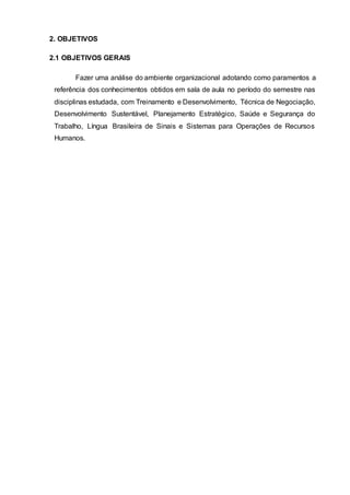 2. OBJETIVOS
2.1 OBJETIVOS GERAIS
Fazer uma análise do ambiente organizacional adotando como paramentos a
referência dos conhecimentos obtidos em sala de aula no período do semestre nas
disciplinas estudada, com Treinamento e Desenvolvimento, Técnica de Negociação,
Desenvolvimento Sustentável, Planejamento Estratégico, Saúde e Segurança do
Trabalho, Língua Brasileira de Sinais e Sistemas para Operações de Recursos
Humanos.
 