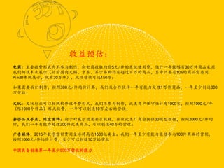电商：主要收费形式为不参与制作，向电商收取均价5元/件的系统使用费，估计一年能够有30万件商品采用
我们的技术来展示（目前国内天猫、京东、苏宁易购均有超过百万的商品，其中只要有10%的商品需要用
Pin3D来做展示，就有30万件），此项营收可达150万；
如果需要我们制作，按照300元/件均价计算，我们及合作伙伴一年有能力处理1万件商品，一年至少创造300
万营收；
文玩：文玩行业可以按照软件收年费形式。我们不参与制作，此类商户保守估计有1000家，按照1000元/年
（限1000个作品）形式收费，一年可以创造10万左右的营收；
奢侈品及手表、珠宝首饰：由于对展示效果要求极致，往往此类厂商会提供3D模型数据，按照2000元/件均
价，我们一年有能力处理200件此类商品，可以创造40万的营收；
广告媒体：2015年数字营销费用全球将高达1500亿美金。我们一年至少有能力能够参与100件商品的营销，
按照1000元/件均价计费，至少可以创造10万的营收
中国具备创造第一年至少500万营收的能力
收益预估：
 