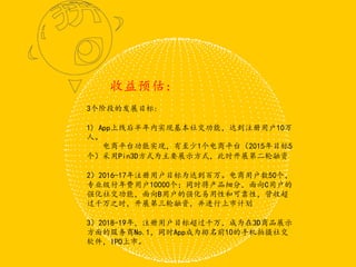 3个阶段的发展目标:
1) App上线后半年内实现基本社交功能，达到注册用户10万
人。
电商平台功能实现，有至少1个电商平台（2015年目标5
个）采用Pin3D方式为主要展示方式，此时开展第二轮融资
2）2016-17年注册用户目标为达到百万。电商用户数50个，
专业级付年费用户10000个；同时将产品细分，面向C用户的
强化社交功能，面向B用户的强化易用性和可靠性，营收超
过千万之时，开展第三轮融资，并进行上市计划
3）2018-19年，注册用户目标超过千万，成为在3D商品展示
方面的服务商No.1，同时App成为排名前10的手机拍摄社交
软件，IPO上市。
收益预估：
 