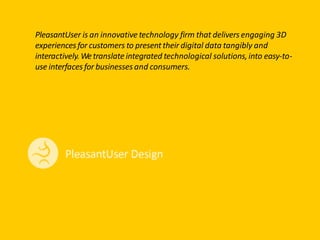 PleasantUser is an innovative technology firm that delivers engaging 3D
experiencesfor customers to presenttheir digital data tangibly and
interactively.Wetranslate integrated technological solutions,into easy-to-
use interfacesfor businesses and consumers.
 