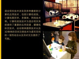 混合现实技术涉及到多种最新的计
算机应用技术，包括计算机视觉、
计算机图形学、多媒体、网络技术
等。计算机视觉技术为混合现实系
统提供了重要的应用前提，摄像机
标定技术、运动物体跟踪技术以及
3D物体的空间注册技术为虚实空间
的一致性结合以及实时交互提供了
可能。
 