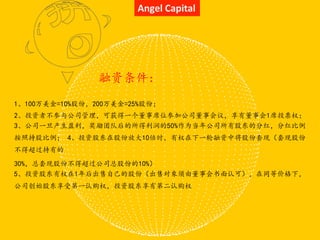 Angel Capital
1、100万美金=10%股份，200万美金=25%股份；
2、投资者不参与公司管理，可获得一个董事席位参加公司董事会议，享有董事会1席投票权；
3、公司一旦产生盈利，奖励团队后的所得利润的50%作为当年公司所有股东的分红，分红比例
按照持股比例； 4、投资股东在股份放大10倍时，有权在下一轮融资中将股份套现（套现股份
不得超过持有的
30%，总套现股份不得超过公司总股份的10%）
5、投资股东有权在1年后出售自己的股份（出售对象须由董事会书面认可），在同等价格下，
公司创始股东享受第一认购权，投资股东享有第二认购权
融资条件：
 
