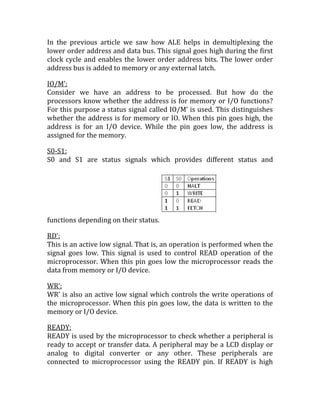 In the previous article we saw how ALE helps in demultiplexing the
lower order address and data bus. This signal goes high during the first
clock cycle and enables the lower order address bits. The lower order
address bus is added to memory or any external latch.

IO/M’:
Consider we have an address to be processed. But how do the
processors know whether the address is for memory or I/O functions?
For this purpose a status signal called IO/M’ is used. This distinguishes
whether the address is for memory or IO. When this pin goes high, the
address is for an I/O device. While the pin goes low, the address is
assigned for the memory.

S0-S1:
S0 and S1 are status signals which provides different status and




functions depending on their status.

RD’:
This is an active low signal. That is, an operation is performed when the
signal goes low. This signal is used to control READ operation of the
microprocessor. When this pin goes low the microprocessor reads the
data from memory or I/O device.

WR’:
WR’ is also an active low signal which controls the write operations of
the microprocessor. When this pin goes low, the data is written to the
memory or I/O device.

READY:
READY is used by the microprocessor to check whether a peripheral is
ready to accept or transfer data. A peripheral may be a LCD display or
analog to digital converter or any other. These peripherals are
connected to microprocessor using the READY pin. If READY is high
 