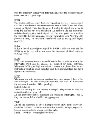 then the periphery is ready for data transfer. If not the microprocessor
waits until READY goes high.

HOLD:
This indicates if any other device is requesting the use of address and
data bus. Consider two peripheral devices. One is the LCD and the other
Analog to Digital converter. Suppose if analog to digital converter is
using the address and data bus and if LCD requests the use of address
and data bus by giving HOLD signal, then the microprocessor transfers
the control to the LCD as soon as the current cycle is over. After the LCD
process is over, the control is transferred back to analog and digital
converter.

HLDA:
HLDA is the acknowledgment signal for HOLD. It indicates whether the
HOLD signal is received or not. After the execution of HOLD request,
HLDA goes low.

INTR:
INTR is an interrupt request signal. It has the lowest priority among the
interrupts. INTR can be enabled or disabled by using software.
Whenever INTR goes high the microprocessor completes the current
instruction which is being executed and then acknowledges the INTR
signal and processes it.

INTA’:
Whenever the microprocessor receives interrupt signal. It has to be
acknowledged. This acknowledgement is done by INTA’. So whenever
the interrupt is received INTA’ goes high.
RST 5.5, 6.5, 7.5:
These are nothing but the restart interrupts. They insert an internal
restart function automatically.
All the above mentioned interrupts are maskable interrupts. That is,
they can be enabled or disabled using programs.

TRAP:
Among the interrupts of 8085 microprocessor, TRAP is the only non-
maskable interrupt. It cannot be enabled or disabled using a program. It
has the highest priority among the interrupts.
PRIORITY ORDER (From highest to lowest)
 