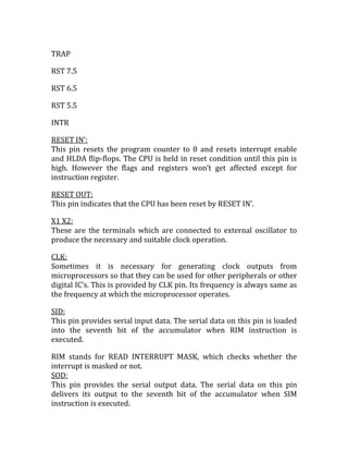 TRAP

RST 7.5

RST 6.5

RST 5.5

INTR

RESET IN’:
This pin resets the program counter to 0 and resets interrupt enable
and HLDA flip-flops. The CPU is held in reset condition until this pin is
high. However the flags and registers won’t get affected except for
instruction register.

RESET OUT:
This pin indicates that the CPU has been reset by RESET IN’.

X1 X2:
These are the terminals which are connected to external oscillator to
produce the necessary and suitable clock operation.

CLK:
Sometimes it is necessary for generating clock outputs from
microprocessors so that they can be used for other peripherals or other
digital IC’s. This is provided by CLK pin. Its frequency is always same as
the frequency at which the microprocessor operates.

SID:
This pin provides serial input data. The serial data on this pin is loaded
into the seventh bit of the accumulator when RIM instruction is
executed.

RIM stands for READ INTERRUPT MASK, which checks whether the
interrupt is masked or not.
SOD:
This pin provides the serial output data. The serial data on this pin
delivers its output to the seventh bit of the accumulator when SIM
instruction is executed.
 