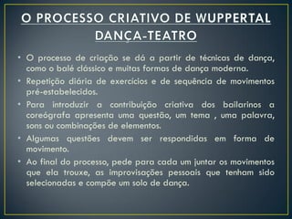 • O processo de criação se dá a partir de técnicas de dança,
  como o balé clássico e muitas formas de dança moderna.
• Repetição diária de exercícios e de sequência de movimentos
  pré-estabelecidos.
• Para introduzir a contribuição criativa dos bailarinos a
  coreógrafa apresenta uma questão, um tema , uma palavra,
  sons ou combinações de elementos.
• Algumas questões devem ser respondidas em forma de
  movimento.
• Ao final do processo, pede para cada um juntar os movimentos
  que ela trouxe, as improvisações pessoais que tenham sido
  selecionadas e compõe um solo de dança.
 