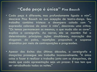 • Cada peça é diferente, mas profundamente ligada a mim",
  descreve Pina Bausch na sua acepção de teatro-dança. Seu
  trabalho combina tristeza e desespero calado com "a
  expressão calorosa do amor à vida", descreveu uma crítica.
  "Os temas permanecem os mesmos; o que muda são as cores",
  explica a coreógrafa. Ao narrar, ela se mantém fiel a
  determinados princípios: ações simultâneas, marcação das
  diagonais do palco, repetições propositais e suspense
  dramático por meio de contraposições e progressões.

• Apesar dos êxitos das últimas décadas, a coreógrafa e
  dançarina prossegue seu trabalho incansavelmente. "A única
  coisa a fazer é realizar o trabalho junto com os dançarinos, de
  modo que cada apresentação seja um prazer. E isso tem que
  ser retrabalhado todas as noites."
 