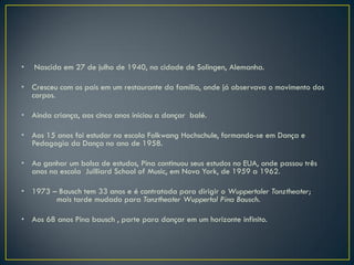 •   Nascida em 27 de julho de 1940, na cidade de Solingen, Alemanha.

• Cresceu com os pais em um restaurante da família, onde já observava o movimento dos
  corpos.

• Ainda criança, aos cinco anos iniciou a dançar balé.

• Aos 15 anos foi estudar na escola Folkwang Hochschule, formando-se em Dança e
  Pedagogia da Dança no ano de 1958.

• Ao ganhar um bolsa de estudos, Pina continuou seus estudos no EUA, onde passou três
  anos na escola Juilliard School of Music, em Nova York, de 1959 a 1962.

• 1973 – Bausch tem 33 anos e é contratada para dirigir o Wuppertaler Tanztheater;
        mais tarde mudado para Tanztheater Wuppertal Pina Bausch.

• Aos 68 anos Pina bausch , parte para dançar em um horizonte infinito.
 