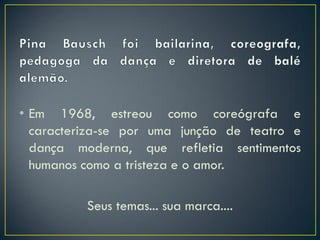 • Em 1968, estreou como coreógrafa e
  caracteriza-se por uma junção de teatro e
  dança moderna, que refletia sentimentos
  humanos como a tristeza e o amor.

          Seus temas... sua marca....
 