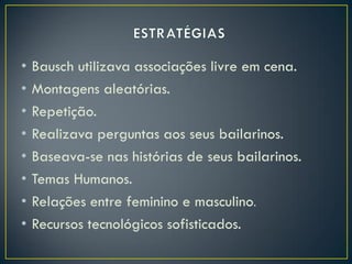 •   Bausch utilizava associações livre em cena.
•   Montagens aleatórias.
•   Repetição.
•   Realizava perguntas aos seus bailarinos.
•   Baseava-se nas histórias de seus bailarinos.
•   Temas Humanos.
•   Relações entre feminino e masculino.
•   Recursos tecnológicos sofisticados.
 