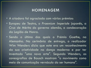• A criadora foi agraciada com vários prémios:
• Europeu de Teatro, o Praemium Imperiale japonês, a
  Cruz de Mérito do governo alemão, a condecoração
  da Legião de Honra.
• Sendo o último dos quais o Prémio Goethe, na
  Alemanha. Na cerimônia de entrega, o realizador
  Wim Wenders dizia que este era um reconhecimento
  da sua criatividade na dança moderna e por ter
  inventado "uma nova arte". Segundo Wenders, as
  coreografias de Bausch mostram "o movimento como
  meio de comunicação vernáculo do ser humano".
 