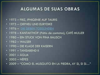 •   1973 – FRIZ, IPHIGENIE AUF TAURIS
•   1975 – ORPHEU UND EURYDIKE
•   1976 – DIE SIEBEN TODSÜNDEN
•   1978 – KANTAKTHOF (Pátio de contatos), CAFÉ MULLER
•   1980 – EIN STUCK VON PINA BAUSCH
•   1982 – WALSER
•   1990 – DIE KLAGE DER KAISERN
•   1991 – TANSABEND II
•   2001 – ÁGUA
•   2003 – NÉFES
•   2009 – “COMO EL MUSGUITO EN LA PIEDRA, AY SI, SI SI…”
 