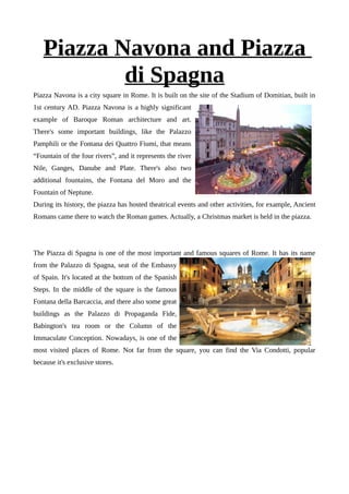 Piazza Navona and Piazza
di Spagna
Piazza Navona is a city square in Rome. It is built on the site of the Stadium of Domitian, built in
1st century AD. Piazza Navona is a highly significant
example of Baroque Roman architecture and art.
There's some important buildings, like the Palazzo
Pamphili or the Fontana dei Quattro Fiumi, that means
“Fountain of the four rivers”, and it represents the river
Nile, Ganges, Danube and Plate. There's also two
additional fountains, the Fontana del Moro and the
Fountain of Neptune.
During its history, the piazza has hosted theatrical events and other activities, for example, Ancient
Romans came there to watch the Roman games. Actually, a Christmas market is held in the piazza.
The Piazza di Spagna is one of the most important and famous squares of Rome. It has its name
from the Palazzo di Spagna, seat of the Embassy
of Spain. It's located at the bottom of the Spanish
Steps. In the middle of the square is the famous
Fontana della Barcaccia, and there also some great
buildings as the Palazzo di Propaganda Fide,
Babington's tea room or the Column of the
Immaculate Conception. Nowadays, is one of the
most visited places of Rome. Not far from the square, you can find the Via Condotti, popular
because it's exclusive stores.
 
