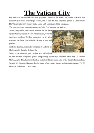 The Vatican CityThe Vatican is the smallest and least populous country in the world. It's located in Rome. The
Vatican City is ruled by the Pope Francis, that is also the most important person in Christianism.
The Vatican is the only country in the world with Latin as an offcial Language.
The most important tourist attractions are Saint Peter's square, the Vatican
Guards, the gardens, the Vatican museum and the Saint
Peter's Basilica, located in Saint Peter's square, were the
martir was crucified. The first impression you get when
you enter the Saint Peter's Basilica is that is huge and
glorious.
Inside the Basilica, there is the sculpture of La Pietà, by
MichelAngelo, that also designed the
Dome. In the museums, you can find a lot of kinds of
art, like frescoes, sculptures, graffiti and paintings by the most important artists like Da Vinci or
MichelAngelo. The altar in the basilica is attributed to the same artist of the Saint Sebastian's bust,
Bernini. It's from the Baroque. In the centre of the square there's an inscription saying: TU ES
PETRUS, that means “You're Peter”.
 