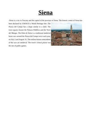 Siena
-Siena is a city in Tuscany and the capitol of the province of Siena. The historic centre of Siena has
been declared by UNESCO a World Heritage Site. The
Piazza del Campo has a shape similar to a shell. The
town square, houses the Palazzo Pubblico and the Torre
del Mangia. The Palio di Siena is a traditional medieval
horse race around the Piazza del Campo twice each year,
on July 2 and August 16. The earliest known antecedents
of the race are medieval. The town's central piazza was
the site of public games.
 