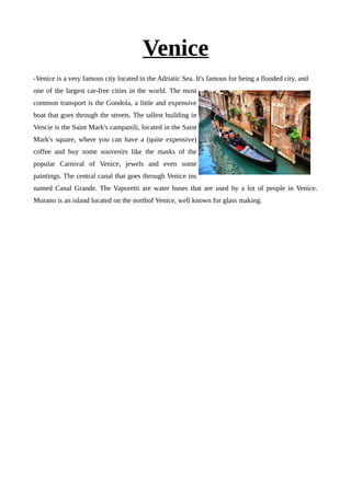 Venice
-Venice is a very famous city located in the Adriatic Sea. It's famous for being a flooded city, and
one of the largest car-free cities in the world. The most
common transport is the Gondola, a little and expensive
boat that goes through the streets. The tallest building in
Vencie is the Saint Mark's campanili, located in the Saint
Mark's square, where you can have a (quite expensive)
coffee and buy some souvenirs like the masks of the
popular Carnival of Venice, jewels and even some
paintings. The central canal that goes through Venice ins
named Canal Grande. The Vaporetti are water buses that are used by a lot of people in Venice.
Murano is an island located on the northof Venice, well known for glass making.
 