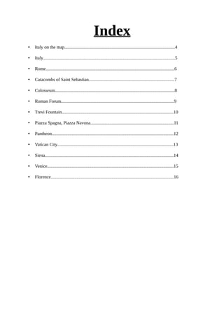Index
• Italy on the map..................................................................................................4
• Italy.....................................................................................................................5
• Rome..................................................................................................................6
• Catacombs of Saint Sebastian............................................................................7
• Colosseum..........................................................................................................8
• Roman Forum....................................................................................................9
• Trevi Fountain...................................................................................................10
• Piazza Spagna, Piazza Navona..........................................................................11
• Pantheon............................................................................................................12
• Vatican City.......................................................................................................13
• Siena..................................................................................................................14
• Venice................................................................................................................15
• Florence.............................................................................................................16
 