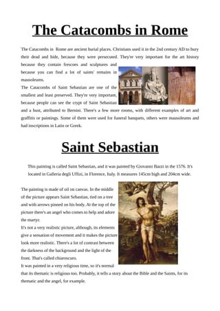 The Catacombs in Rome
The Catacombs in Rome are ancient burial places. Christians used it in the 2nd century AD to bury
their dead and hide, because they were persecuted. They're very important for the art history
because they contain frescoes and sculptures and
because you can find a lot of saints' remains in
mausoleums.
The Catacombs of Saint Sebastian are one of the
smallest and least preserved. They're very important,
because people can see the crypt of Saint Sebastian
and a bust, attributed to Bernini. There's a few more rooms, with different examples of art and
graffitis or paintings. Some of them were used for funeral banquets, others were mausoleums and
had inscriptions in Latin or Greek.
Saint Sebastian
This painting is called Saint Sebastian, and it was painted by Giovanni Bazzi in the 1576. It's
located in Galleria degli Uffizi, in Florence, Italy. It measures 145cm high and 204cm wide.
The painting is made of oil on canvas. In the middle
of the picture appears Saint Sebastian, tied on a tree
and with arrows pinned on his body. At the top of the
picture there's an angel who comes to help and adore
the martyr.
It's not a very realistic picture, although, its elements
give a sensation of movement and it makes the picture
look more realistic. There's a lot of contrast between
the darkness of the background and the light of the
front. That's called chiaroscuro.
It was painted in a very religious time, so it's normal
that its thematic is religious too. Probably, it tells a story about the Bible and the Saints, for its
thematic and the angel, for example.
 