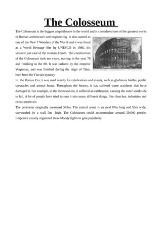 The Colosseum
The Colosseum is the biggest amphitheatre in the world and is considered one of the greatest works
of Roman architecture and engineering. Is also named as
one of the New 7 Wonders of the World and it was listed
as a World Heritage Site by UNESCO in 1980. It's
situated just east of the Roman Forum. The construction
of the Colosseum took ten years, starting in the year 70
and finishing in the 80. It was ordered by the emperor
Vespasian, and was finished during the reign of Titus,
both from the Flavian dynasty.
In the Roman Era, it was used mainly for celebrations and events, such as gladiators battles, public
spectacles and animal hunts. Throughout the history, it has suffered some accidents that have
damaged it. For example, in the medieval era, it suffered an earthquake, causing the outer south side
to fall. A lot of people have tried to turn it into many different things, like churches, industries and
even cemeteries.
The perimeter originally measured 545m. The central arena is an oval 87m long and 55m wide,
surrounded by a wall 5m high. The Colosseum could accommodate around 50,000 people.
Emperors usually organized these bloody fights to gain popularity.
 