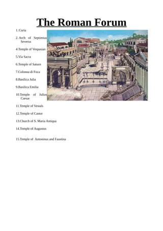 The Roman Forum1. Curia
2. Arch of Septimius
Severus
4.Temple of Vespasian
5.Via Sacra
6.Temple of Saturn
7.Colonna di Foca
8.Basilica Julia
9.Basilica Emilia
10.Temple of Julius
Caesar
11.Temple of Vestals
12.Temple of Castor
13.Church of S. Maria Antiqua
14.Temple of Augustus
15.Temple of Antoninus and Faustina
 