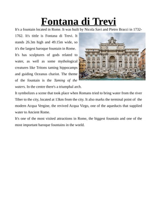 Fontana di Trevi
It's a fountain located in Rome. It was built by Nicola Savi and Pietro Bracci in 1732-
1762. It's tittle is Fontana di Trevi. It
stands 26.3m high and 49.15m wide, so
it's the largest baroque fountain in Rome.
It's has sculptures of gods related to
water, as well as some mythological
creatures like Tritons taming hippocamps
and guiding Oceanus chariot. The theme
of the fountain is the Taming of the
waters. In the centre there's a triumphal arch.
It symbolizes a scene that took place when Romans tried to bring water from the river
Tiber to the city, located at 13km from the city. It also marks the terminal point of the
modern Acqua Vergine, the revived Acqua Virgo, one of the aqueducts that supplied
water to Ancient Rome.
It's one of the most visited attractions in Rome, the biggest fountain and one of the
most important baroque fountains in the world.
 