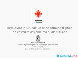Settore Agenda Digitale e Tecnologie InformatichePina Civitellapina.civitella@comune.bologna.it 
Rete civica in Drupal: un bene comune digitale da costruire assieme ma quale futuro?  