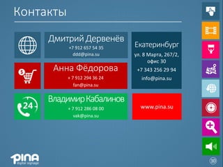 Контакты
     Дмитрий Дервенёв
           +7 912 657 54 35    Екатеринбург
             ddd@pina.su       ул. 8 Марта, 267/2,
                                     офис 30
      Анна Фёдорова             +7 343 256 29 94
           + 7 912 294 36 24      info@pina.su
              fan@pina.su


     Владимир Кабалинов
           + 7 912 286 08 00     www.pina.su
              vak@pina.su




                                                     ⑩
 