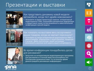 Презентации и выставки
                    Как представить динамику новой модели
                    автомобиля, когда тест-драйв невозможен?
                    • Установите на время презентации новинки интерактивный
                      видеотерминал PINA, показывайте динамичные видеоролики
                      и предоставьте своим гостям возможность самостоятельной
Презентация новой     конфигурации нужной модели.
модели PORSCHE



                    Как показать на выставке весь ассортимент
                    ваших товаров, когда не хватает персонала?
                    • Установите на стенде интерактивный видеотерминал PINA и
                      демонстрируйте видеоролики о своей компании, продукции
                      и услугах. Дайте посетителям вашей экспозиции
Выставочный стенд     возможность изучения всей широты вашего ассортимента.
компании BOYARD



                    Во время конференции понадобилась доска
                    для рисования?
                    • Запустите на интерактивном видеотерминале программу
                      для рисования и в полной мере воспользуйтесь его
                      сенсорными возможностями. А в остальное время
Роуд-шоу компании     демонстрируйте рекламную информацию!
PORSCHE



                                                                                ⑦
 