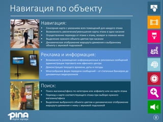 Навигация по объекту
      Навигация:
         Сенсорная карта с указанием всех помещений для каждого этажа
         Возможность увеличения/уменьшения карты этажа в одно касание
         Осуществление перехода от этажа к этажу, возврат в главное меню
         Выделение нужного объекта цветом при касании
         Динамическое отображение маршрута движения к выбранному
          объекту с звуковой подсказкой


      Реклама и информация:
         Возможность размещения информационных и рекламных сообщений
          администрации торгового или офисного центра
         Демонстрация текущего времени, даты и погоды
         Многообразие форм передачи сообщений – от статичных баннеров до
          динамичных видеороликов



      Поиск:
         Поиск магазина/офиса по категории или алфавиту или на карте этажа
         Переход к карте соответствующего этажа при выборе нужного
          магазина/офиса
         Выделение выбранного объекта цветом и динамическое отображение
          маршрута движения к нему с звуковой подсказкой



                                                                              ⑧
 