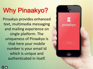 Why Pinaakyo?
Pinaakyo provides enhanced
text, multimedia messaging
and mailing experience on
single platform. The
uniqueness of Pinaakyo is
that here your mobile
number is your email Id
which is unique and
authenticated in itself.
 