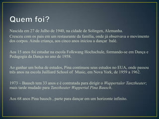 Nascida em 27 de Julho de 1940, na cidade de Solingen, Alemanha.
Cresceu com os pais em um restaurante da família, onde já observava o movimento
dos corpos. Ainda criança, aos cinco anos iniciou a dançar balé.

Aos 15 anos foi estudar na escola Folkwang Hochschule, formando-se em Dança e
Pedagogia da Dança no ano de 1958.

Ao ganhar um bolsa de estudos, Pina continuou seus estudos no EUA, onde passou
três anos na escola Juilliard School of Music, em Nova York, de 1959 a 1962.

1973 – Bausch tem 33 anos e é contratada para dirigir o Wuppertaler Tanztheater;
mais tarde mudado para Tanztheater Wuppertal Pina Bausch.

Aos 68 anos Pina bausch , parte para dançar em um horizonte infinito.
 