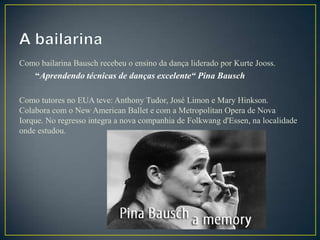 Como bailarina Bausch recebeu o ensino da dança liderado por Kurte Jooss.
    “Aprendendo técnicas de danças excelente“ Pina Bausch

Como tutores no EUA teve: Anthony Tudor, José Limon e Mary Hinkson.
Colabora com o New American Ballet e com a Metropolitan Opera de Nova
Iorque. No regresso integra a nova companhia de Folkwang d'Essen, na localidade
onde estudou.
 