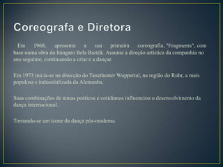 Em 1968, apresenta a               sua primeira coreografia, "Fragments", com
base numa obra do húngaro Bela Bartók. Assume a direção artística da companhia no
ano seguinte, continuando a criar e a dançar.

Em 1973 inicia-se na direcção do Tanztheater Wuppertal, na região do Ruhr, a mais
populosa e industrializada da Alemanha.

Suas combinações de temas poéticos e cotidianos influenciou o desenvolvimento da
dança internacional.

Tornando-se um ícone da dança pós-moderna.
 