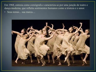 Em 1968, estreou como coreógrafa e caracteriza-se por uma junção de teatro e
dança moderna, que refletia sentimentos humanos como a tristeza e o amor.
• Seus temas... sua marca....
 
