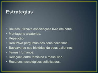 •   Bausch utilizava associações livre em cena.
•   Montagens aleatórias.
•   Repetição.
•   Realizava perguntas aos seus bailarinos.
•   Baseava-se nas histórias de seus bailarinos.
•   Temas Humanos.
•   Relações entre feminino e masculino.
•   Recursos tecnológicos sofisticados.
 