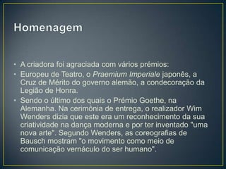 • A criadora foi agraciada com vários prémios:
• Europeu de Teatro, o Praemium Imperiale japonês, a
  Cruz de Mérito do governo alemão, a condecoração da
  Legião de Honra.
• Sendo o último dos quais o Prémio Goethe, na
  Alemanha. Na cerimônia de entrega, o realizador Wim
  Wenders dizia que este era um reconhecimento da sua
  criatividade na dança moderna e por ter inventado "uma
  nova arte". Segundo Wenders, as coreografias de
  Bausch mostram "o movimento como meio de
  comunicação vernáculo do ser humano".
 
