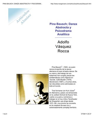 PINA BAUSCH; DANZA ABASTRACTA Y PSICODRAM...    http://www.margencero.com/articulos/articulos3/bausch.htm




                                               Pina Bausch; Danza
                                                   Abstracta y
                                                   Psicodrama
                                                    Analítico
                                                      _____________________



                                                        Adolfo
                                                       Vásquez
                                                        Rocca



                                                  Pina Bausch1 –1940– es quien
                                               revive el espíritu de la danza
                                               alemana al crear el teatro-danza. De
                                               su mano y del trabajo de sus
                                               bailarines han surgido piezas tan
                                               emblemáticas como Ifigenia en
                                               Táuride, Café Mueller (1978),
                                               Bandoneón (1987), y muchas otras,
                                               tan discutidas como admiradas en
                                               todo el mundo.

                                                  Tras formarse con Kurt Jooss2
                                               en Alemania y pasar una temporada
                                               en la Juilliard School de Nueva York,
                                               vuelve a su país y comienza a
                                               trabajar en el hoy mítico Tanztheater
                                               de Wuppertal, que dirige desde
                                               1973. Allí, muy pronto se convierte
                                               en la creadora de ese rico y
                                               extremadamente complejo territorio


1 de 9                                                                                    07/08/11 20:37
 
