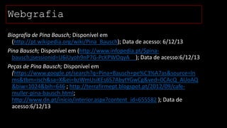 Webgrafia
Biografia de Pina Bausch; Disponível em
(http://pt.wikipedia.org/wiki/Pina_Bausch); Data de acesso: 6/12/13
Pina Bausch; Disponível em (http://www.infopedia.pt/$pinabausch;jsessionid=U6iUyoh9nP7G-PcKPWOqyA__); Data de acesso:6/12/13
Peças de Pina Bausch; Disponível em
(https://www.google.pt/search?q=Pina+Bausch+pe%C3%A7as&source=ln
ms&tbm=isch&sa=X&ei=bzWmUsiKEs6S7AbytYGwCg&ved=0CAcQ_AUoAQ
&biw=1024&bih=646 ; http://terrafirmept.blogspot.pt/2012/09/cafemuller-pina-bausch.html;
http://www.dn.pt/inicio/interior.aspx?content_id=655582 ); Data de
acesso:6/12/13

 