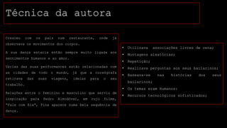 Técnica da autora
Cresceu

com

os

pais

num

restaurante,

onde

já

observava os movimentos dos corpos.

•

sentimentos humanos e ao amor.
Várias das suas performances estão relacionadas com
as cidades de todo o mundo, já que a coreógrafa
retirava

das

suas

viagens,

ideias

para

o

seu

•

Montagens aleatórias;

•

A sua dança estaria então sempre muito ligada aos

Utilizava

Repetição;

•

Realizava perguntas aos seus bailarinos;

•

Baseava-se

associações livres de cena;

nas

histórias

dos

bailarinos;

trabalho.

•
Relações entre o feminino e masculino que serviu de
inspiração

para

Pedro

Almodóvar,

em

cujo

filme,

“Fale com Ela”, Pina aparece numa bela sequência de
dança.

Os temas eram Humanos:

•

Recursos tecnológicos sofisticados;

seus

 