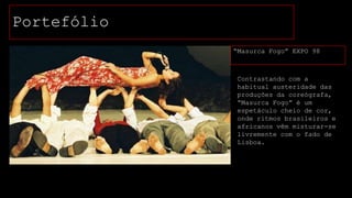 Portefólio
“Masurca Fogo” EXPO 98

Contrastando com a
habitual austeridade das
produções da coreógrafa,
“Masurca Fogo” é um
espetáculo cheio de cor,
onde ritmos brasileiros e
africanos vêm misturar-se
livremente com o fado de
Lisboa.

 