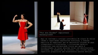 “Fur die Kinder“ (Splitter)
Venedig-2005
Aqui se (re)veem a invulgar convivência de corpos de várias
idades e capacidades expressivas distintas, a sedução
explícita do espectador que se desconstrói através de gags
inimagináveis e hilariantes, o virtuosismo balético
transmutado numa perigosidade física que apela à
solidariedade, as falas absurdas ditas com desconcertante
seriedade, as sequências de conjunto, cujo lirismo minimalrepetitivo propulsiona uma encantatória catarse emotiva.

 