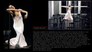 “Café Müller”
Esta peça espelha as experiências que a coreógrafa vivenciou durante a sua
infância no restaurante do seu pai. Carregado de uma carga emocional
profunda e apresentada de forma minimalista, esta obra vive suspensa num
movimento entre as diferentes personagens que deambulam num café deserto.
Recordações, solidão, a ausência de profundidade no contacto, as relações,
os encontros, os desencontros. Este é o retrato que Pina Bausch apresenta de
uma Alemanha pós-guerra. As paredes cinzentas, escuras, cadeiras e mesas
dispersas enquanto seis corpos gastos vagabundeiam um a um e contagiam no
espaço o desamparo, a angustia, a raiva, derrubando e destruindo a ordem. Um
movimento claustrofóbico e circular entre a violência e a apatia.
É uma obra melancólica, sem esperança. Um lamento profundo.
Arrebatadoramente triste.
Mas de uma beleza única.

 