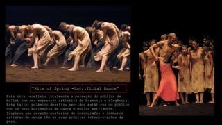“Rite of Spring -Sacrificial Dance"
Esta obra redefiniu totalmente a perceção do público de
ballet com uma expressão artística de harmonia e elegância.
Este ballet polémico desafiou sentidos estéticos do público
com os seus movimentos de dança e música estridente.
Inspirou uma geração posterior de coreógrafos e inúmeros
artistas de dança têm as suas próprias interpretações da
peça.

 
