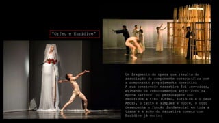 "Orfeu e Eurídice"

Um fragmento da ópera que resulta da
associação da componente coreográfica com
a componente propriamente operática.
A sua construção narrativa foi inovadora,
evitando os rebuscamentos anteriores da
época barroca: os personagens são
reduzidos a três (Orfeu, Eurídice e o deus
Amor), o texto é simples e nobre, o coro
desempenha a função fundamental em toda a
trama e a ação da narrativa começa com
Eurídice já morta.

 