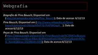 Webgrafia
Biografia de Pina Bausch; Disponível em
(http://pt.wikipedia.org/wiki/Pina_Bausch); Data de acesso: 6/12/13
Pina Bausch; Disponível em (http://www.infopedia.pt/$pinabausch;jsessionid=U6iUyoh9nP7G-PcKPWOqyA__); Data de
acesso:6/12/13
Peças de Pina Bausch; Disponível em
(https://www.google.pt/search?q=Pina+Bausch+pe%C3%A7as&sourc
e=lnms&tbm=isch&sa=X&ei=bzWmUsiKEs6S7AbytYGwCg&ved=0CAc
Q_AUoAQ&biw=1024&bih=646); Data de acesso:6/12/13

 