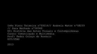 Inês Pinto Teixeira nº59216// Andreia Matos nº58233
// Sara Machado nº58349
UC: História das Artes Visuais e Contemporâneas
Curso: Comunicação e Multimédia
Prof: Pedro Colaço do Rosário
UCT/UTAD

2013

 