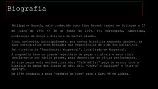 Biografia
Philippine Bausch, mais conhecida como Pina Bausch nasceu em Solingen a 27
de

julho

de

1940

//

30

de

junho

de

2009.

Foi

coreógrafa,

dançarina,

professora de dança e diretora de ballet alemão.

Ficou conhecida, principalmente, por contar histórias enquanto dançava, as
suas coreografias eram baseadas nas experiências de vida dos bailarinos.
Foi diretora da “Tanztheater Wuppertal”, localizada em Wuppertal.
A companhia teve um grande repertório de peças originais e esta viaja
regularmente por vários países, para demonstrar as várias performances.

As suas peças mais emblemáticas são: “Café Müller”(peça de marcou toda a
história da dança dos finais do séc. XX), "Orfeu” e Eurídice“ e “Rite of
Spring”.
Em 1998 produziu a peça “Masurca de Fogo” para a EXPO’98 em Lisboa.

 