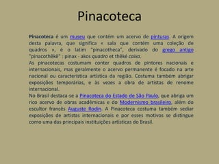 Pinacoteca
Pinacoteca é um museu que contém um acervo de pinturas. A origem
desta palavra, que significa « sala que contém uma coleção de
quadros », é o latim "pinacotheca", derivado do grego antigo
"pinacothêkê" : pinax - akos quadro et thêké caixa.
As pinacotecas costumam conter quadros de pintores nacionais e
internacionais, mas geralmente o acervo permanente é focado na arte
nacional ou característica artística da região. Costuma também abrigar
exposições temporárias, e às vezes a obra de artistas de renome
internacional.
No Brasil destaca-se a Pinacoteca do Estado de São Paulo, que abriga um
rico acervo de obras acadêmicas e do Modernismo brasileiro, além do
escultor francês Auguste Rodin. A Pinacoteca costuma também sediar
exposições de artistas internacionais e por esses motivos se distingue
como uma das principais instituições artísticas do Brasil.
 