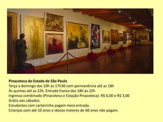 Pinacoteca do Estado de São Paulo
Terça a domingo das 10h às 17h30 com permanência até as 18h
Às quintas até as 22h. Entrada franca das 18h às 22h
Ingresso combinado (Pinacoteca e Estação Pinacoteca): R$ 6,00 e R$ 3,00
Grátis aos sábados.
Estudantes com carteirinha pagam meia entrada.
Crianças com até 10 anos e idosos maiores de 60 anos não pagam.
 